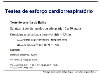 Testes de esforço cardiorrespiratório Teste de corrida de Balke Sujeitos já condicionados ou atletas (de 15 a 50 anos) Considera a velocidade desenvolvida – 15min 