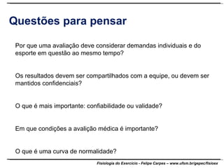 Questões para pensar Por que uma avaliação deve considerar demandas individuais e do esporte em questão ao mesmo tempo? Os resultados devem ser compartilhados com a equipe, ou devem ser mantidos confidenciais? O que é mais importante: confiabilidade ou validade? Em que condições a avalição médica é importante? O que é uma curva de normalidade? 