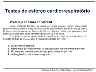 Testes de esforço cardiorrespiratório Protocolo de banco de Astrand Medir massa corporal Ritmo deve ser mantido em 30 passadas por min até completar 6min FC deve ser medida após a interrupção do teste, por 15s Aplicação dos dados no nomograma 