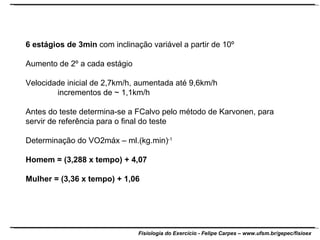6 estágios de 3min  com inclinação variável a partir de 10º Aumento de 2º a cada estágio Velocidade inicial de 2,7km/h, aumentada até 9,6km/h incrementos de ~ 1,1km/h Antes do teste determina-se a FCalvo pelo método de Karvonen, para servir de referência para o final do teste Determinação do VO2máx – ml.(kg.min) -1 Homem = (3,288 x tempo) + 4,07 Mulher = (3,36 x tempo) + 1,06 