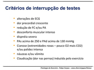 Critérios de interrupção de testes alterações de ECG dor precordial crescente redução de FC e/ou PA desconforto muscular intenso dispnéia severa PAs acima de 250 e PAd acima de 130 mmHg Cianose (extremidades roxas – pouco O2 mais CO2) e/ou palidez intensa náuzeas e/ou vômito Claudicação (dor nas pernas) induzida pelo exercício 