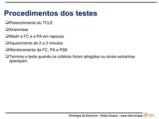 Procedimentos dos testes Preenchimento do TCLE Anamnese Medir a FC e a PA em repouso Aquecimento de 2 a 3 minutos Monitoramento da FC, PA e PSE Termine o teste quando os critérios foram atingidos ou sinais estranhos apareçam.  