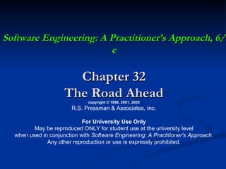 Software Engineering: A Practitioner’s Approach, 6/e Chapter 32 The Road Ahead copyright © 1996, 2001, 2005 R.S. Pressman & Associates, Inc. For University Use Only May be reproduced ONLY for student use at the university level when used in conjunction with  Software Engineering: A Practitioner's Approach. Any other reproduction or use is expressly prohibited. 