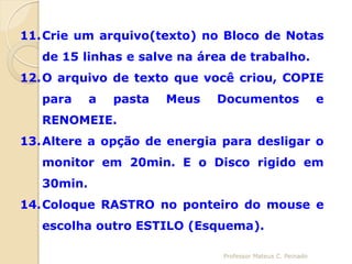 11.Crie um arquivo(texto) no Bloco de Notas
   de 15 linhas e salve na área de trabalho.
12.O arquivo de texto que você criou, COPIE
   para     a   pasta   Meus   Documentos                    e
   RENOMEIE.
13.Altere a opção de energia para desligar o
   monitor em 20min. E o Disco rigido em
   30min.
14.Coloque RASTRO no ponteiro do mouse e
   escolha outro ESTILO (Esquema).

                               Professor Mateus C. Peinado
 