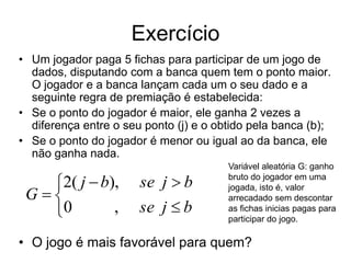 Exercício
• Um jogador paga 5 fichas para participar de um jogo de
  dados, disputando com a banca quem tem o ponto maior.
  O jogador e a banca lançam cada um o seu dado e a
  seguinte regra de premiação é estabelecida:
• Se o ponto do jogador é maior, ele ganha 2 vezes a
  diferença entre o seu ponto (j) e o obtido pela banca (b);
• Se o ponto do jogador é menor ou igual ao da banca, ele
  não ganha nada.
                                        Variável aleatória G: ganho

   2( j  b),         se j  b         bruto do jogador em uma

 G
                                        jogada, isto é, valor
                                        arrecadado sem descontar
   0        ,         se j  b         as fichas inicias pagas para
                                        participar do jogo.

• O jogo é mais favorável para quem?
 