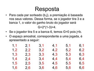 Resposta
• Para cada par sorteado (b,j), a premiação é baseada
  nos seus valores. Dessa forma, se o jogador tira 3 e a
  banca 1, o valor do ganho bruto do jogador será
                        G=2*(1-3)=4.
• Se o jogador tira 5 e a banca 6, temos G=0 pois j<b.
• O espaço amostral, correspondente a uma jogada, é
  apresentado a seguir:
    1,1      2,1       3,1       4,1      5,1       6,1
    1,2      2,2       3,2       4,2      5,2       6,2
    1,3      2,3       3,3       4,3      5,3       6,3
    1,4      2,4       3,4       4,4      5,4       6,4
    1,5      2,5       3,5       4,5      5,5       6,5
    1,6      2,6       3,6       4,6      5,6       6,6
 