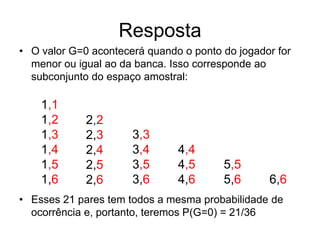Resposta
• O valor G=0 acontecerá quando o ponto do jogador for
  menor ou igual ao da banca. Isso corresponde ao
  subconjunto do espaço amostral:

    1,1
    1,2      2,2
    1,3      2,3      3,3
    1,4      2,4      3,4      4,4
    1,5      2,5      3,5      4,5      5,5
    1,6      2,6      3,6      4,6      5,6      6,6
• Esses 21 pares tem todos a mesma probabilidade de
  ocorrência e, portanto, teremos P(G=0) = 21/36
 