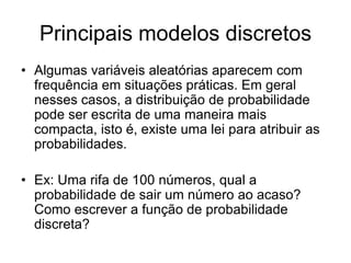 Principais modelos discretos
• Algumas variáveis aleatórias aparecem com
  frequência em situações práticas. Em geral
  nesses casos, a distribuição de probabilidade
  pode ser escrita de uma maneira mais
  compacta, isto é, existe uma lei para atribuir as
  probabilidades.

• Ex: Uma rifa de 100 números, qual a
  probabilidade de sair um número ao acaso?
  Como escrever a função de probabilidade
  discreta?
 