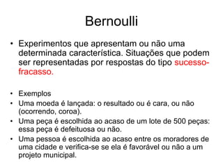 Bernoulli
• Experimentos que apresentam ou não uma
  determinada característica. Situações que podem
  ser representadas por respostas do tipo sucesso-
  fracasso.

• Exemplos
• Uma moeda é lançada: o resultado ou é cara, ou não
  (ocorrendo, coroa).
• Uma peça é escolhida ao acaso de um lote de 500 peças:
  essa peça é defeituosa ou não.
• Uma pessoa é escolhida ao acaso entre os moradores de
  uma cidade e verifica-se se ela é favorável ou não a um
  projeto municipal.
 