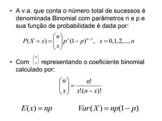 • A v.a. que conta o número total de sucessos é
  denominada Binomial com parâmetros n e p e
  sua função de probabilidade é dada por:
                n x
    P( X  x)    p (1  p) n x , x  0,1, 2, ..., n
                 x
                 
        n
         
• Com    x
         representando o coeficiente binomial
  calculado por:
                    n       n!
                     
                     x  x!(n  x)!
                     

    E( x)  np               Var ( X )  np(1  p)
 