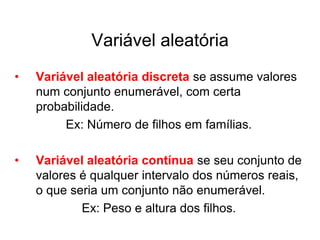 Variável aleatória
•   Variável aleatória discreta se assume valores
    num conjunto enumerável, com certa
    probabilidade.
         Ex: Número de filhos em famílias.

•   Variável aleatória contínua se seu conjunto de
    valores é qualquer intervalo dos números reais,
    o que seria um conjunto não enumerável.
            Ex: Peso e altura dos filhos.
 