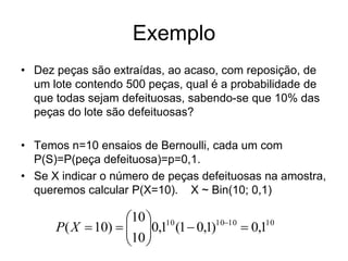 Exemplo
• Dez peças são extraídas, ao acaso, com reposição, de
  um lote contendo 500 peças, qual é a probabilidade de
  que todas sejam defeituosas, sabendo-se que 10% das
  peças do lote são defeituosas?

• Temos n=10 ensaios de Bernoulli, cada um com
  P(S)=P(peça defeituosa)=p=0,1.
• Se X indicar o número de peças defeituosas na amostra,
  queremos calcular P(X=10). X ~ Bin(10; 0,1)

                   10  10
      P( X  10)   0,1 (1  0,1)1010  0,110
                   10 
                    
 
