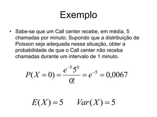 Exemplo
• Sabe-se que um Call center recebe, em média, 5
  chamadas por minuto. Supondo que a distribuição de
  Poisson seja adequada nessa situação, obter a
  probabilidade de que o Call center não receba
  chamadas durante um intervalo de 1 minuto.

                       5   0
                  e 5    5
      P( X  0)       e  0,0067
                   0!

        E( X )  5          Var ( X )  5
 