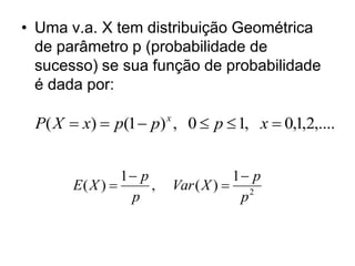 • Uma v.a. X tem distribuição Geométrica
  de parâmetro p (probabilidade de
  sucesso) se sua função de probabilidade
  é dada por:

 P( X  x)  p(1  p) , 0  p  1, x  0,1,2,....
                         x




                1 p                    1 p
       E( X )       ,       Var ( X )  2
                 p                       p
 