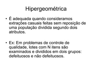 Hipergeométrica
• É adequada quando consideramos
  extrações casuais feitas sem reposição de
  uma população dividida segundo dois
  atributos.

• Ex: Em problemas de controle de
  qualidade, lotes com N itens são
  examinados e divididos em dois grupos:
  defeituosos e não defeituosos.
 