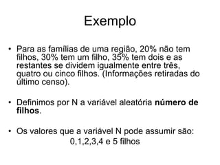 Exemplo
• Para as famílias de uma região, 20% não tem
  filhos, 30% tem um filho, 35% tem dois e as
  restantes se dividem igualmente entre três,
  quatro ou cinco filhos. (Informações retiradas do
  último censo).

• Definimos por N a variável aleatória número de
  filhos.

• Os valores que a variável N pode assumir são:
               0,1,2,3,4 e 5 filhos
 