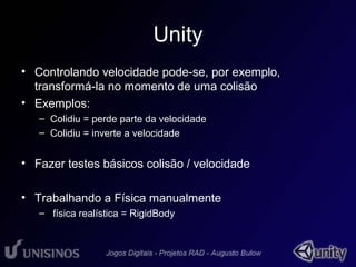 Unity 
• Controlando velocidade pode-se, por exemplo, 
transformá-la no momento de uma colisão 
• Exemplos: 
– Colidiu = perde parte da velocidade 
– Colidiu = inverte a velocidade 
• Fazer testes básicos colisão / velocidade 
• Trabalhando a Física manualmente 
– física realística = RigidBody 
