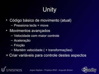 Unity 
• Código básico de movimento (atual) 
– Pressiona tecla = move 
• Movimentos avançados 
– Velocidade com maior controle 
– Aceleração 
– Fricção 
– Mantém velocidade ( + transformações) 
= Criar variáveis para controle destes aspectos 
 