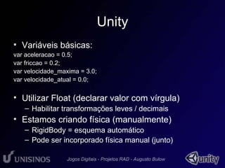 Unity 
• Variáveis básicas: 
var aceleracao = 0.5; 
var friccao = 0.2; 
var velocidade_maxima = 3.0; 
var velocidade_atual = 0.0; 
• Utilizar Float (declarar valor com vírgula) 
– Habilitar transformações leves / decimais 
• Estamos criando física (manualmente) 
– RigidBody = esquema automático 
– Pode ser incorporado física manual (junto) 
 
