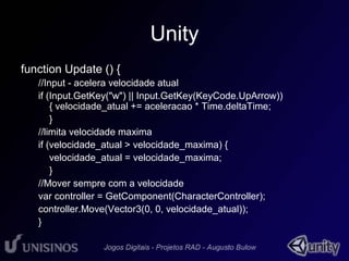Unity 
function Update () { 
//Input - acelera velocidade atual 
if (Input.GetKey("w") || Input.GetKey(KeyCode.UpArrow)) 
{ velocidade_atual += aceleracao * Time.deltaTime; 
} 
//limita velocidade maxima 
if (velocidade_atual > velocidade_maxima) { 
velocidade_atual = velocidade_maxima; 
} 
//Mover sempre com a velocidade 
var controller = GetComponent(CharacterController); 
controller.Move(Vector3(0, 0, velocidade_atual)); 
} 
 