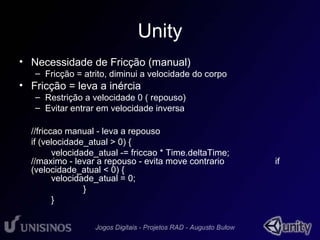 Unity 
• Necessidade de Fricção (manual) 
– Fricção = atrito, diminui a velocidade do corpo 
• Fricção = leva a inércia 
– Restrição a velocidade 0 ( repouso) 
– Evitar entrar em velocidade inversa 
//friccao manual - leva a repouso 
if (velocidade_atual > 0) { 
velocidade_atual -= friccao * Time.deltaTime; 
//maximo - levar a repouso - evita move contrario if 
(velocidade_atual < 0) { 
velocidade_atual = 0; 
} 
} 
 