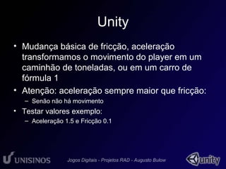 Unity 
• Mudança básica de fricção, aceleração 
transformamos o movimento do player em um 
caminhão de toneladas, ou em um carro de 
fórmula 1 
• Atenção: aceleração sempre maior que fricção: 
– Senão não há movimento 
• Testar valores exemplo: 
– Aceleração 1.5 e Fricção 0.1 
 