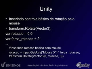 Unity 
• Inserindo controle básico de rotação pelo 
mouse 
• transform.Rotate(Vector3); 
var rotacao = 0.0; 
var forca_rotacao = 2; 
... 
//Inserindo rotacao basica com mouse 
rotacao = Input.GetAxis("Mouse X") * forca_rotacao; 
transform.Rotate(Vector3(0, rotacao, 0)); 
 