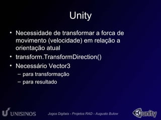 Unity 
• Necessidade de transformar a forca de 
movimento (velocidade) em relação a 
orientação atual 
• transform.TransformDirection() 
• Necessário Vector3 
– para transformação 
– para resultado 
 