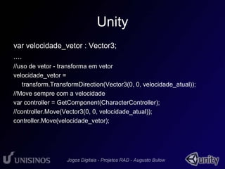 Unity 
var velocidade_vetor : Vector3; 
.... 
//uso de vetor - transforma em vetor 
velocidade_vetor = 
transform.TransformDirection(Vector3(0, 0, velocidade_atual)); 
//Move sempre com a velocidade 
var controller = GetComponent(CharacterController); 
//controller.Move(Vector3(0, 0, velocidade_atual)); 
controller.Move(velocidade_vetor); 
 