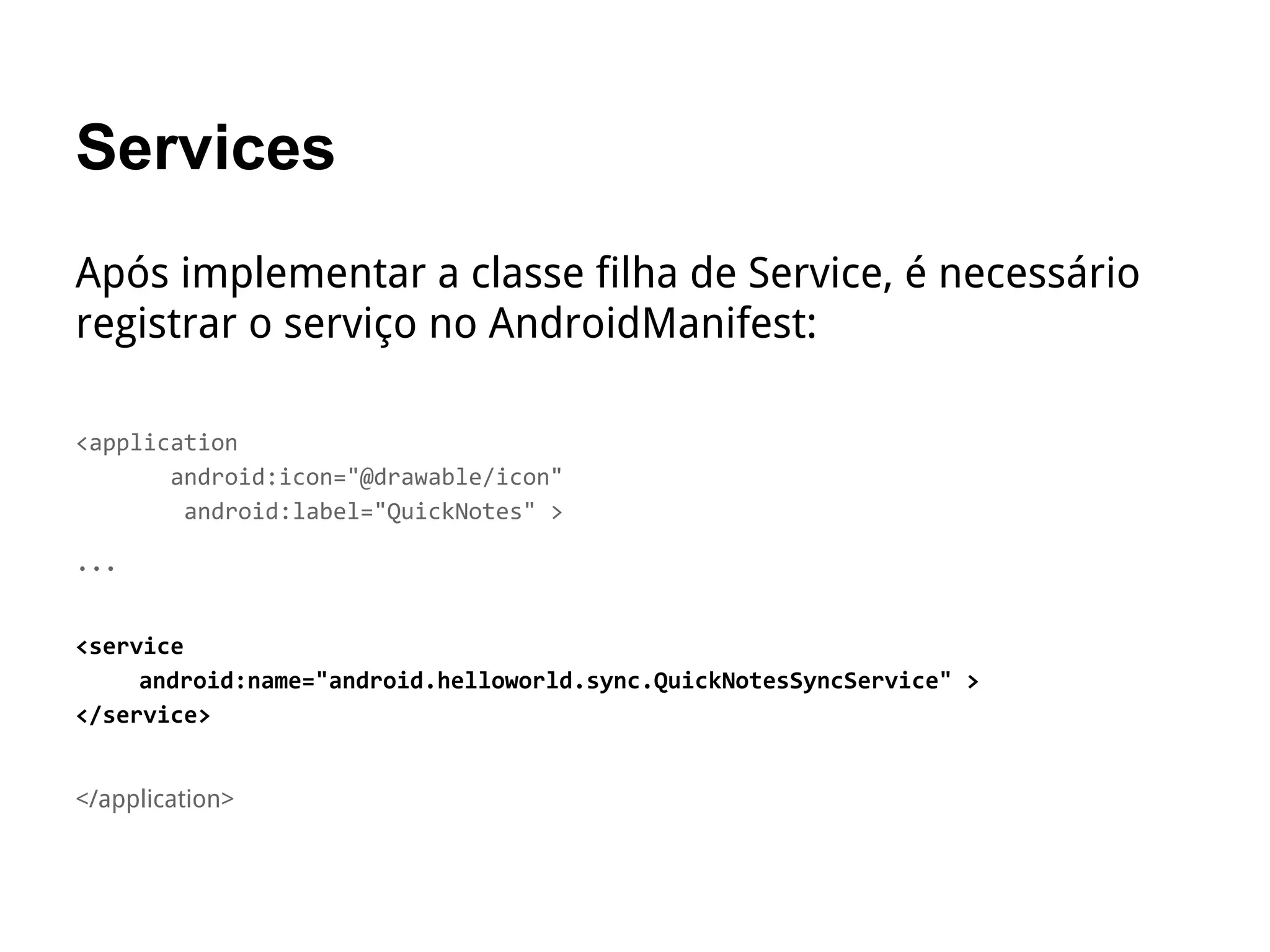 Services
Após implementar a classe filha de Service, é necessário
registrar o serviço no AndroidManifest:
<application
android:icon="@drawable/icon"
android:label="QuickNotes" >
…
<service
android:name="android.helloworld.sync.QuickNotesSyncService" >
</service>
</application>
 