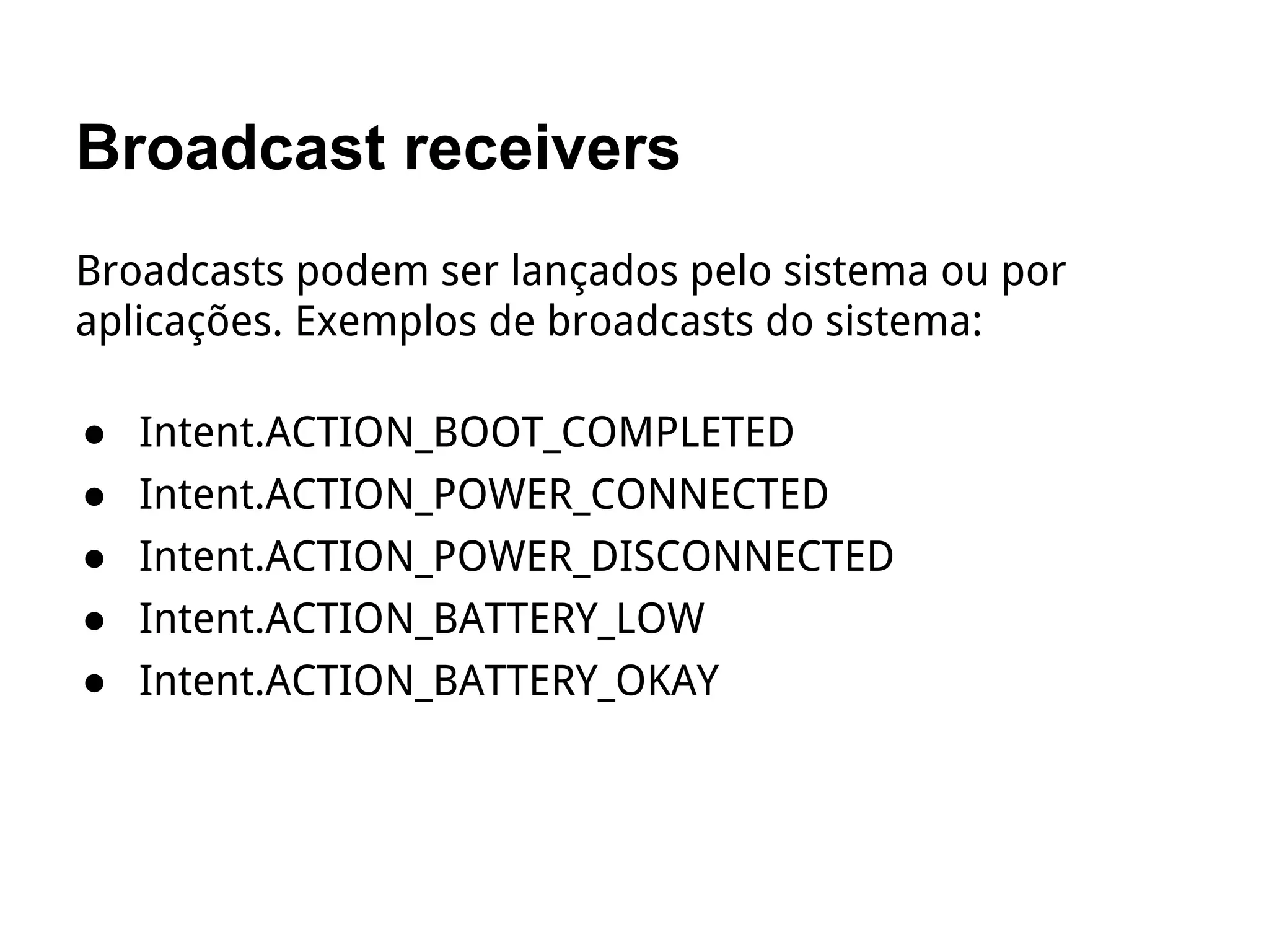 Broadcast receivers
Broadcasts podem ser lançados pelo sistema ou por
aplicações. Exemplos de broadcasts do sistema:
● Intent.ACTION_BOOT_COMPLETED
● Intent.ACTION_POWER_CONNECTED
● Intent.ACTION_POWER_DISCONNECTED
● Intent.ACTION_BATTERY_LOW
● Intent.ACTION_BATTERY_OKAY
 