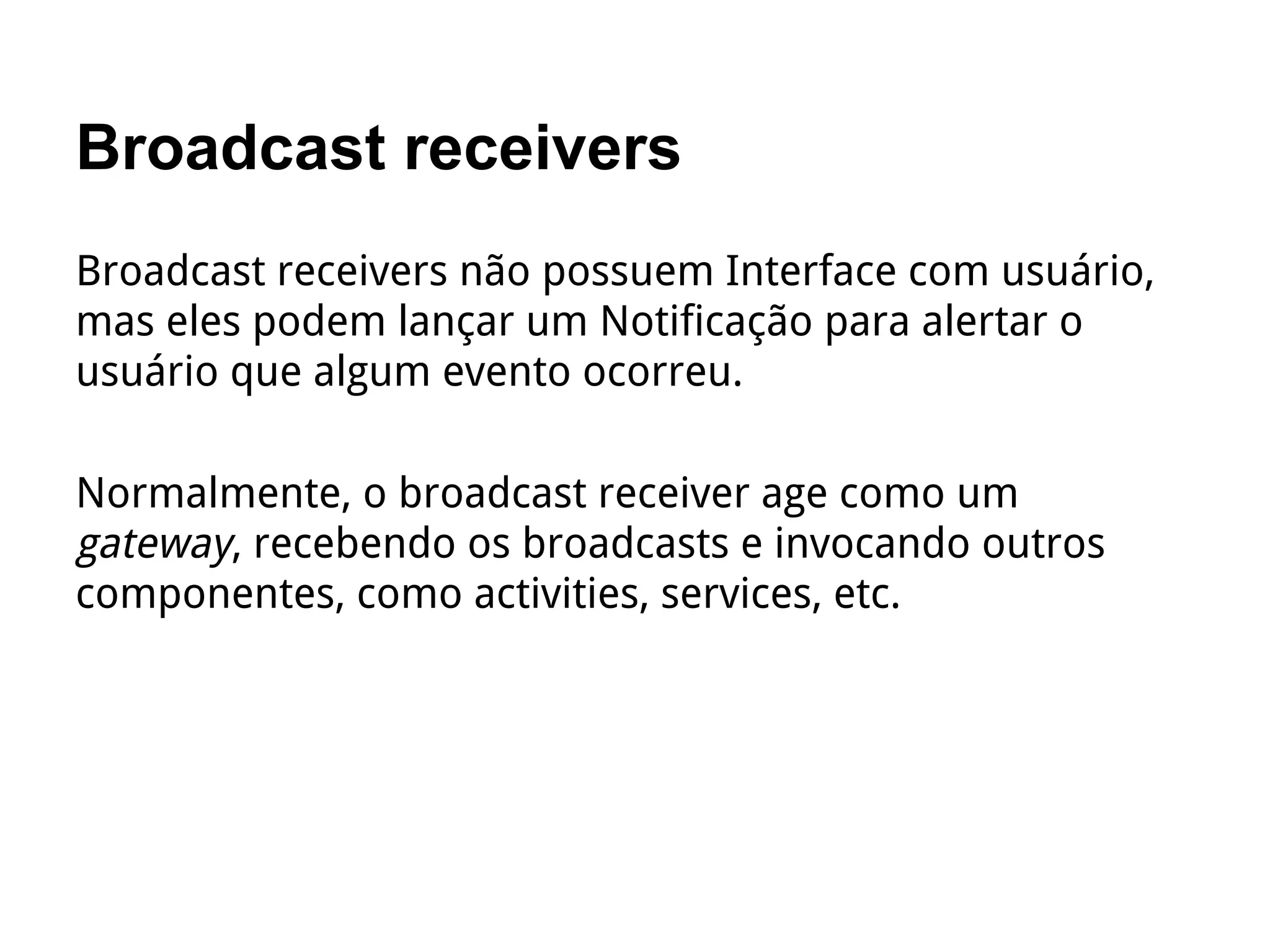 Broadcast receivers
Broadcast receivers não possuem Interface com usuário,
mas eles podem lançar um Notificação para alertar o
usuário que algum evento ocorreu.
Normalmente, o broadcast receiver age como um
gateway, recebendo os broadcasts e invocando outros
componentes, como activities, services, etc.
 