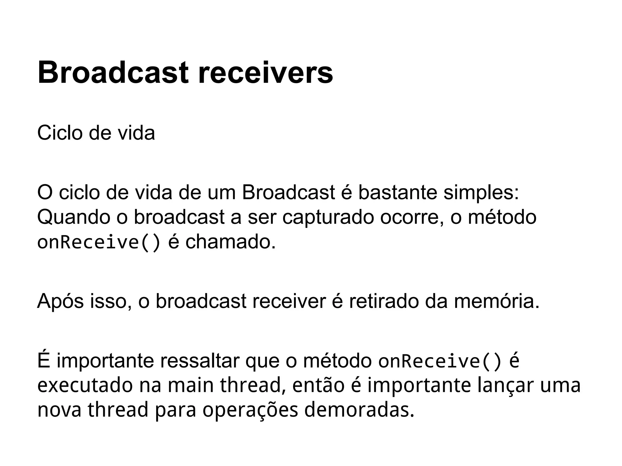 Broadcast receivers
Ciclo de vida
O ciclo de vida de um Broadcast é bastante simples:
Quando o broadcast a ser capturado ocorre, o método
onReceive() é chamado.
Após isso, o broadcast receiver é retirado da memória.
É importante ressaltar que o método onReceive() é
executado na main thread, então é importante lançar uma
nova thread para operações demoradas.
 