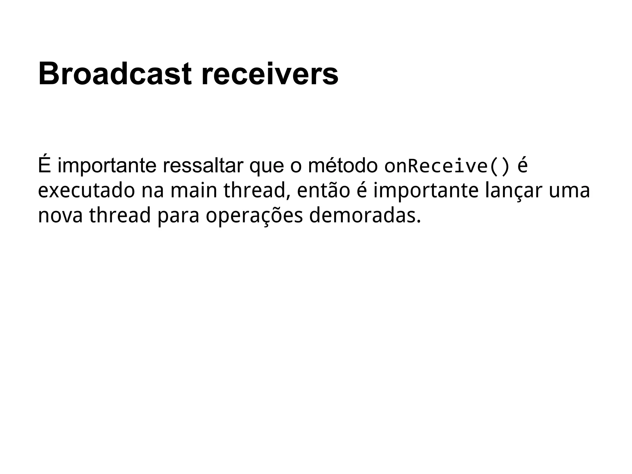Broadcast receivers
É importante ressaltar que o método onReceive() é
executado na main thread, então é importante lançar uma
nova thread para operações demoradas.
 