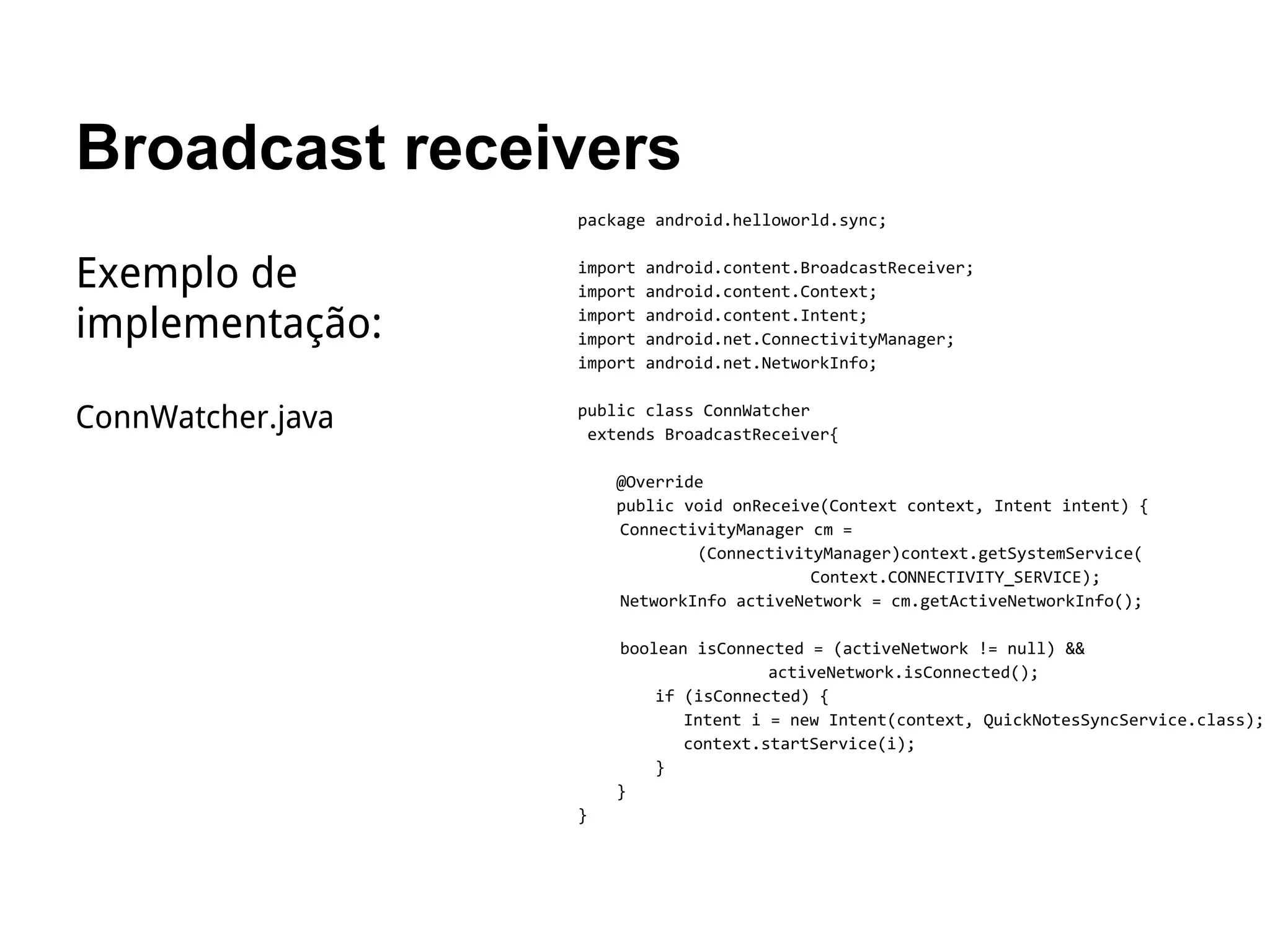 Broadcast receivers
package android.helloworld.sync;
import android.content.BroadcastReceiver;
import android.content.Context;
import android.content.Intent;
import android.net.ConnectivityManager;
import android.net.NetworkInfo;
public class ConnWatcher
extends BroadcastReceiver{
@Override
public void onReceive(Context context, Intent intent) {
ConnectivityManager cm =
(ConnectivityManager)context.getSystemService(
Context.CONNECTIVITY_SERVICE);
NetworkInfo activeNetwork = cm.getActiveNetworkInfo();
boolean isConnected = (activeNetwork != null) &&
activeNetwork.isConnected();
if (isConnected) {
Intent i = new Intent(context, QuickNotesSyncService.class);
context.startService(i);
}
}
}
Exemplo de
implementação:
ConnWatcher.java
 