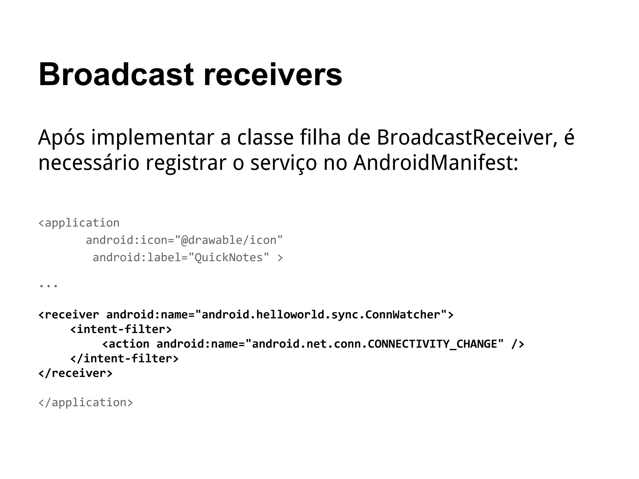 Broadcast receivers
Após implementar a classe filha de BroadcastReceiver, é
necessário registrar o serviço no AndroidManifest:
<application
android:icon="@drawable/icon"
android:label="QuickNotes" >
…
<receiver android:name="android.helloworld.sync.ConnWatcher">
<intent-filter>
<action android:name="android.net.conn.CONNECTIVITY_CHANGE" />
</intent-filter>
</receiver>
</application>
 