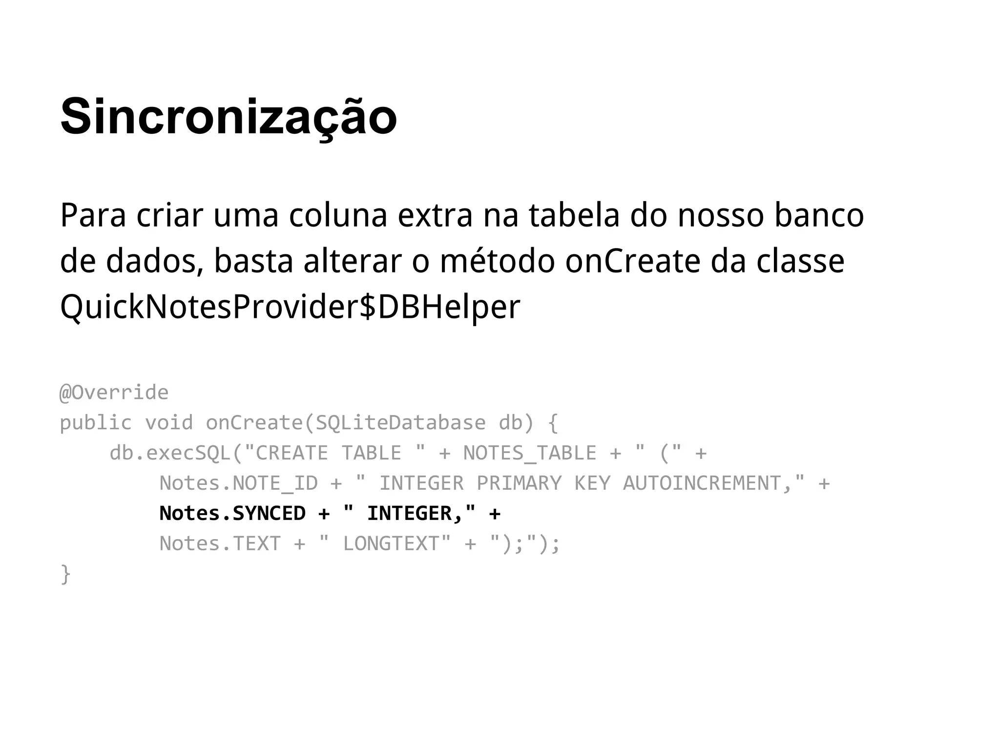 Sincronização
Para criar uma coluna extra na tabela do nosso banco
de dados, basta alterar o método onCreate da classe
QuickNotesProvider$DBHelper
@Override
public void onCreate(SQLiteDatabase db) {
db.execSQL("CREATE TABLE " + NOTES_TABLE + " (" +
Notes.NOTE_ID + " INTEGER PRIMARY KEY AUTOINCREMENT," +
Notes.SYNCED + " INTEGER," +
Notes.TEXT + " LONGTEXT" + ");");
}
 