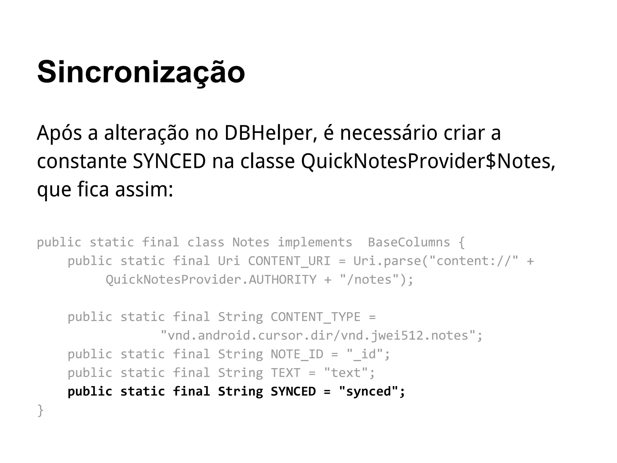 Sincronização
Após a alteração no DBHelper, é necessário criar a
constante SYNCED na classe QuickNotesProvider$Notes,
que fica assim:
public static final class Notes implements BaseColumns {
public static final Uri CONTENT_URI = Uri.parse("content://" +
QuickNotesProvider.AUTHORITY + "/notes");
public static final String CONTENT_TYPE =
"vnd.android.cursor.dir/vnd.jwei512.notes";
public static final String NOTE_ID = "_id";
public static final String TEXT = "text";
public static final String SYNCED = "synced";
}
 