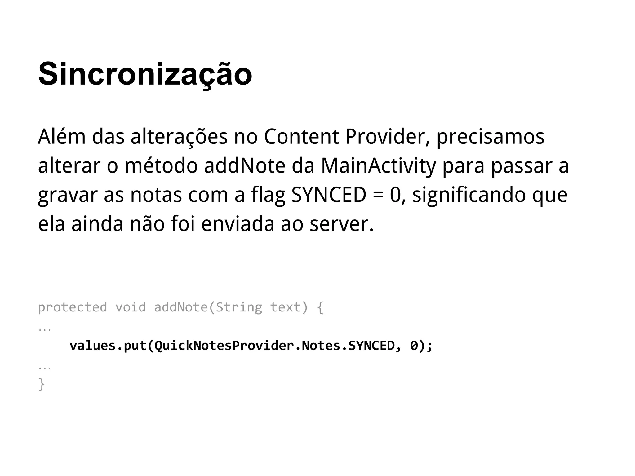 Sincronização
Além das alterações no Content Provider, precisamos
alterar o método addNote da MainActivity para passar a
gravar as notas com a flag SYNCED = 0, significando que
ela ainda não foi enviada ao server.
protected void addNote(String text) {
…
values.put(QuickNotesProvider.Notes.SYNCED, 0);
…
}
 