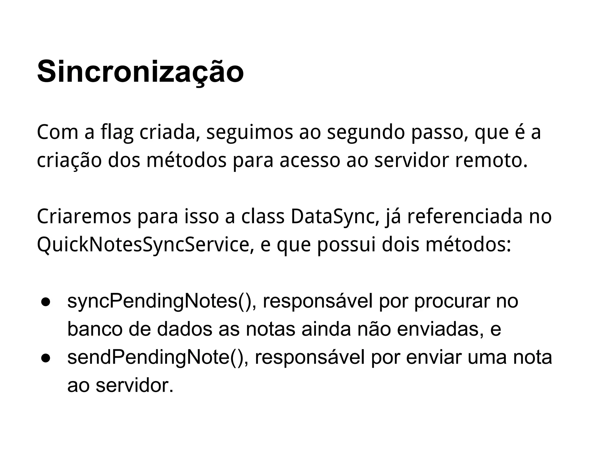 Sincronização
Com a flag criada, seguimos ao segundo passo, que é a
criação dos métodos para acesso ao servidor remoto.
Criaremos para isso a class DataSync, já referenciada no
QuickNotesSyncService, e que possui dois métodos:
● syncPendingNotes(), responsável por procurar no
banco de dados as notas ainda não enviadas, e
● sendPendingNote(), responsável por enviar uma nota
ao servidor.
 