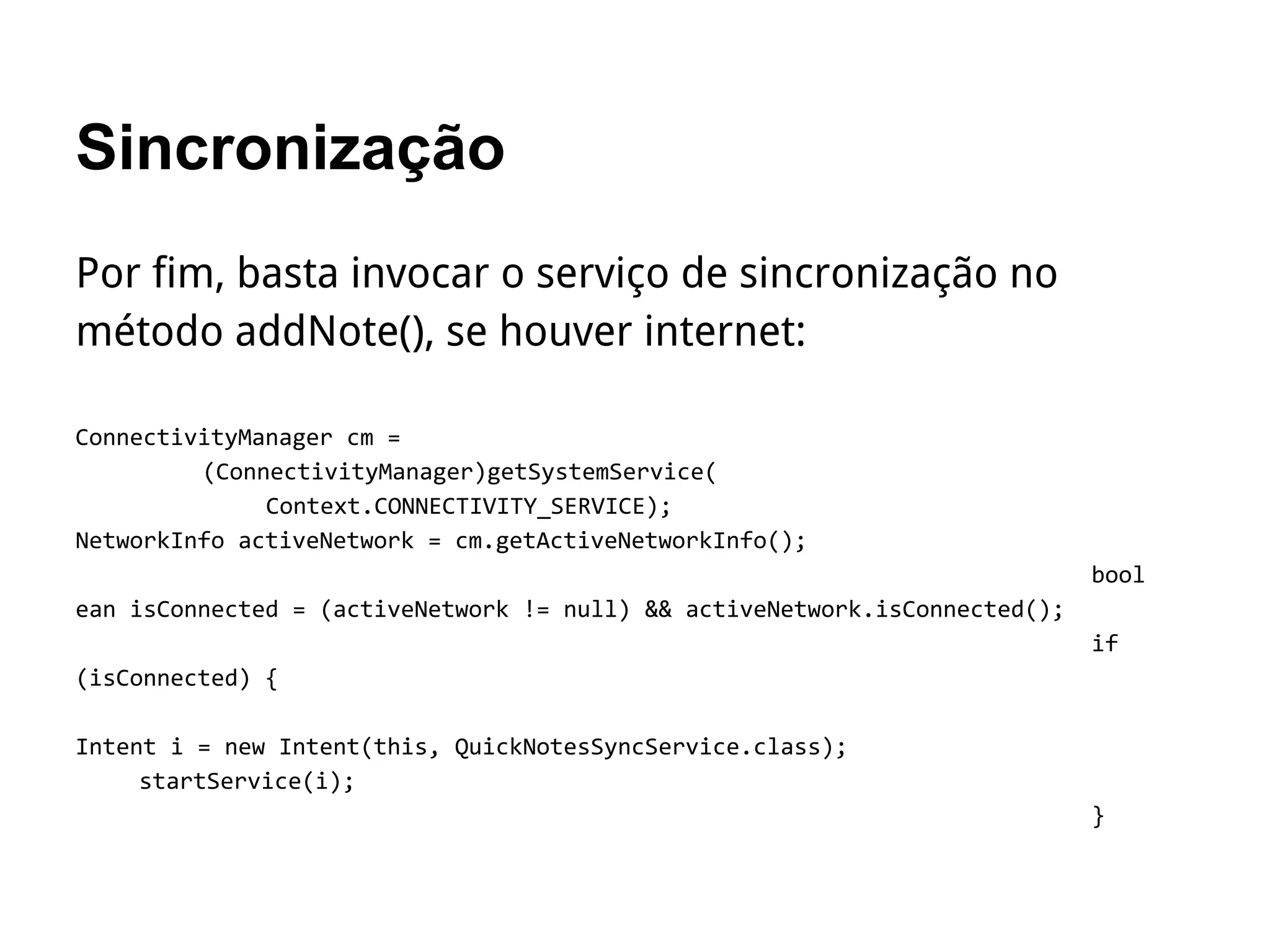 Sincronização
Por fim, basta invocar o serviço de sincronização no
método addNote(), se houver internet:
ConnectivityManager cm =
(ConnectivityManager)getSystemService(
Context.CONNECTIVITY_SERVICE);
NetworkInfo activeNetwork = cm.getActiveNetworkInfo();
bool
ean isConnected = (activeNetwork != null) && activeNetwork.isConnected();
if
(isConnected) {
Intent i = new Intent(this, QuickNotesSyncService.class);
startService(i);
}
 