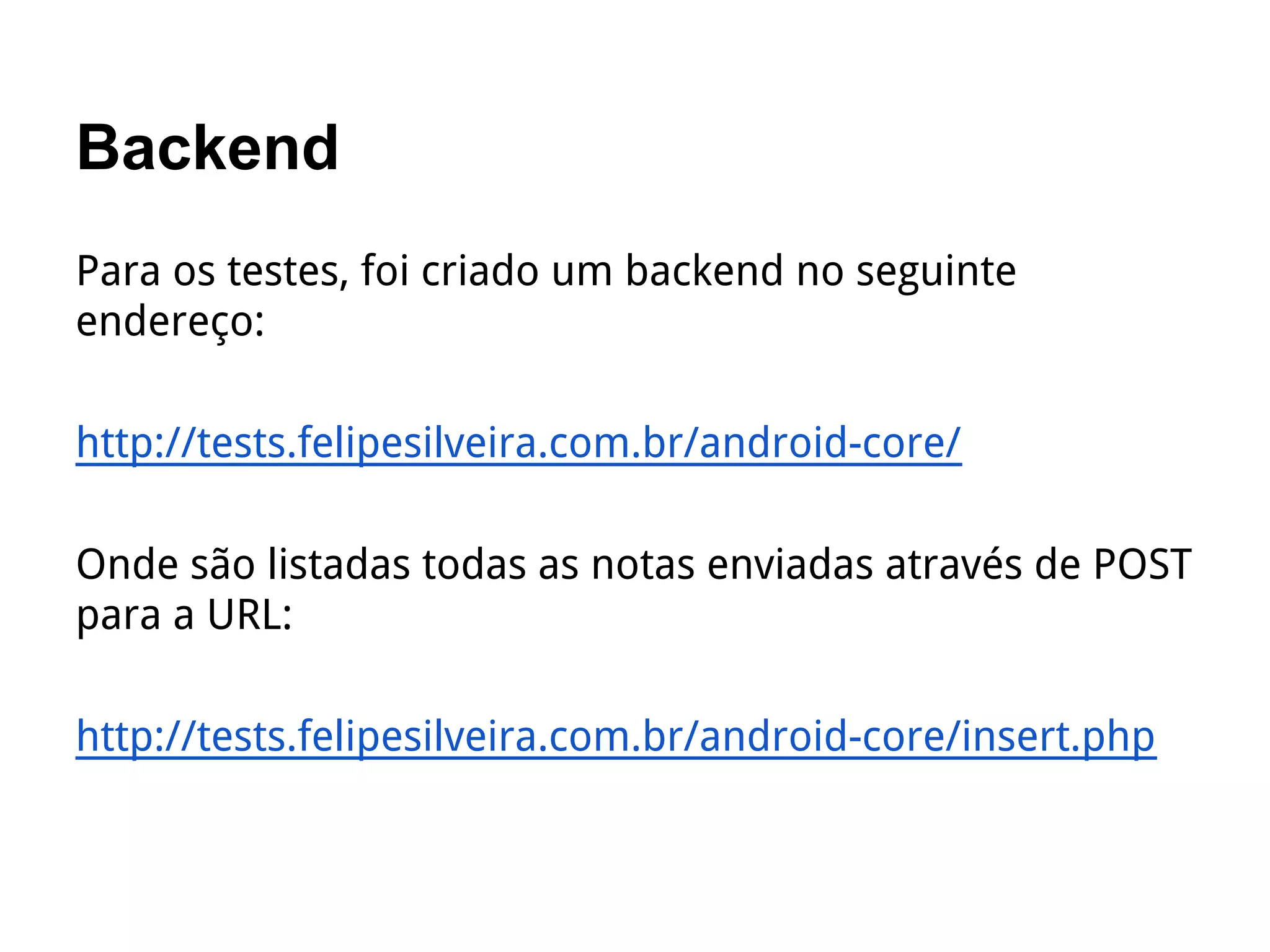 Backend
Para os testes, foi criado um backend no seguinte
endereço:
http://tests.felipesilveira.com.br/android-core/
Onde são listadas todas as notas enviadas através de POST
para a URL:
http://tests.felipesilveira.com.br/android-core/insert.php
 