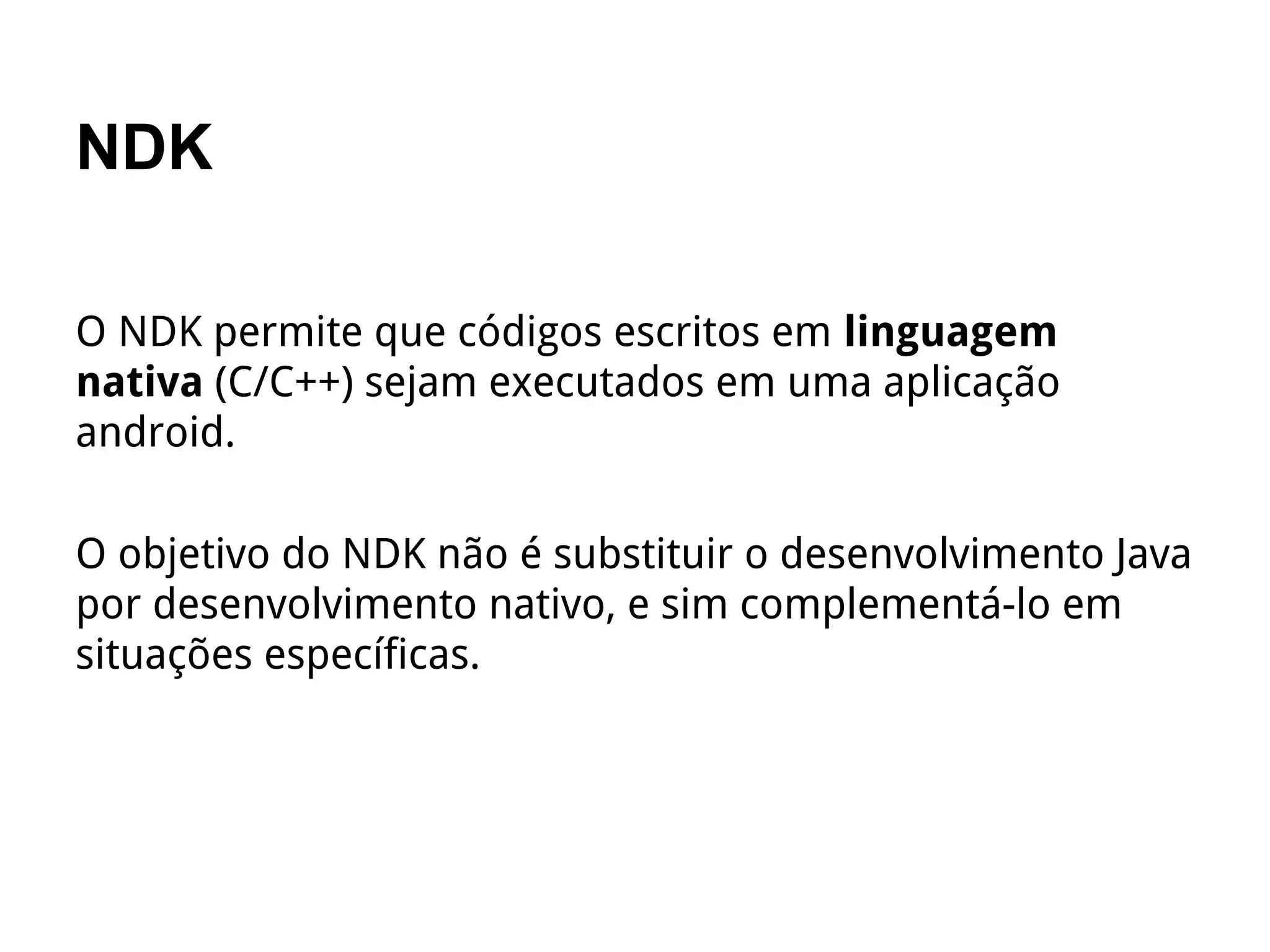 NDK
O NDK permite que códigos escritos em linguagem
nativa (C/C++) sejam executados em uma aplicação
android.
O objetivo do NDK não é substituir o desenvolvimento Java
por desenvolvimento nativo, e sim complementá-lo em
situações específicas.
 