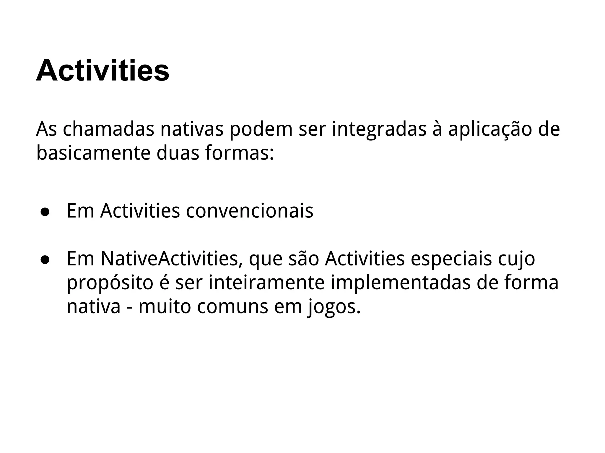 Activities
As chamadas nativas podem ser integradas à aplicação de
basicamente duas formas:
● Em Activities convencionais
● Em NativeActivities, que são Activities especiais cujo
propósito é ser inteiramente implementadas de forma
nativa - muito comuns em jogos.
 