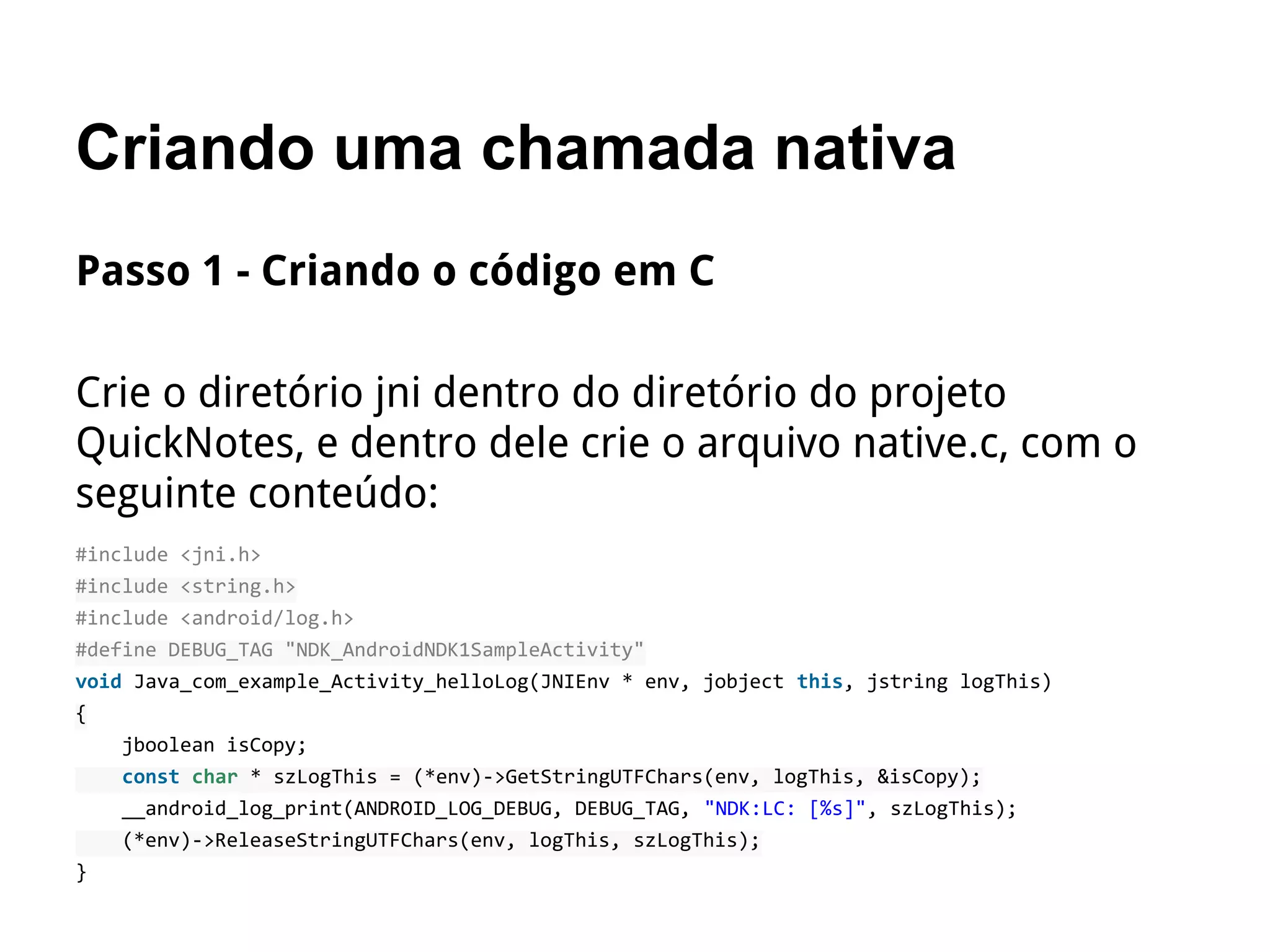 Criando uma chamada nativa
Passo 1 - Criando o código em C
Crie o diretório jni dentro do diretório do projeto
QuickNotes, e dentro dele crie o arquivo native.c, com o
seguinte conteúdo:
#include <jni.h>
#include <string.h>
#include <android/log.h>
#define DEBUG_TAG "NDK_AndroidNDK1SampleActivity"
void Java_com_example_Activity_helloLog(JNIEnv * env, jobject this, jstring logThis)
{
jboolean isCopy;
const char * szLogThis = (*env)->GetStringUTFChars(env, logThis, &isCopy);
__android_log_print(ANDROID_LOG_DEBUG, DEBUG_TAG, "NDK:LC: [%s]", szLogThis);
(*env)->ReleaseStringUTFChars(env, logThis, szLogThis);
}
 