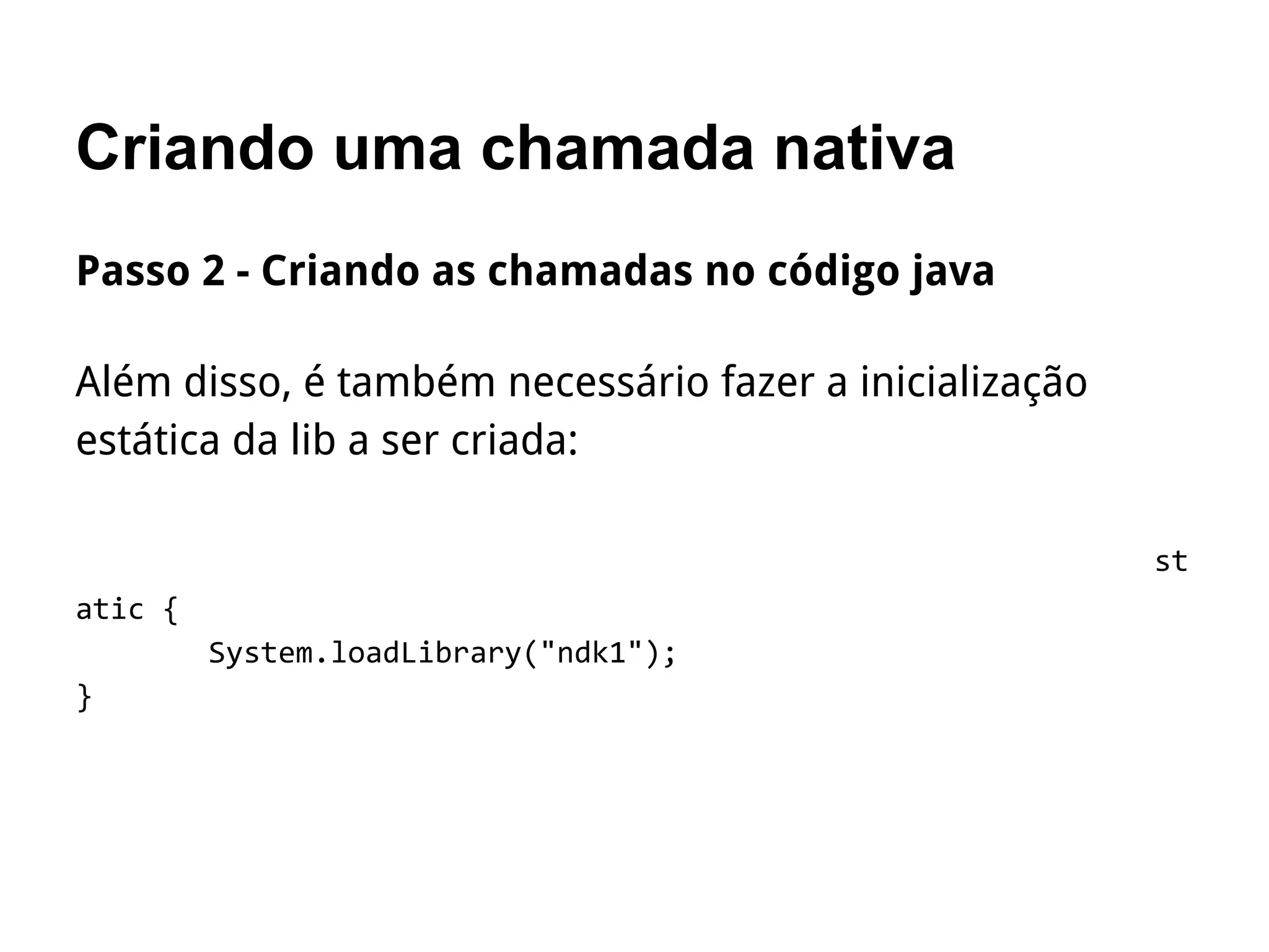 Criando uma chamada nativa
Passo 2 - Criando as chamadas no código java
Além disso, é também necessário fazer a inicialização
estática da lib a ser criada:
st
atic {
System.loadLibrary("ndk1");
}
 