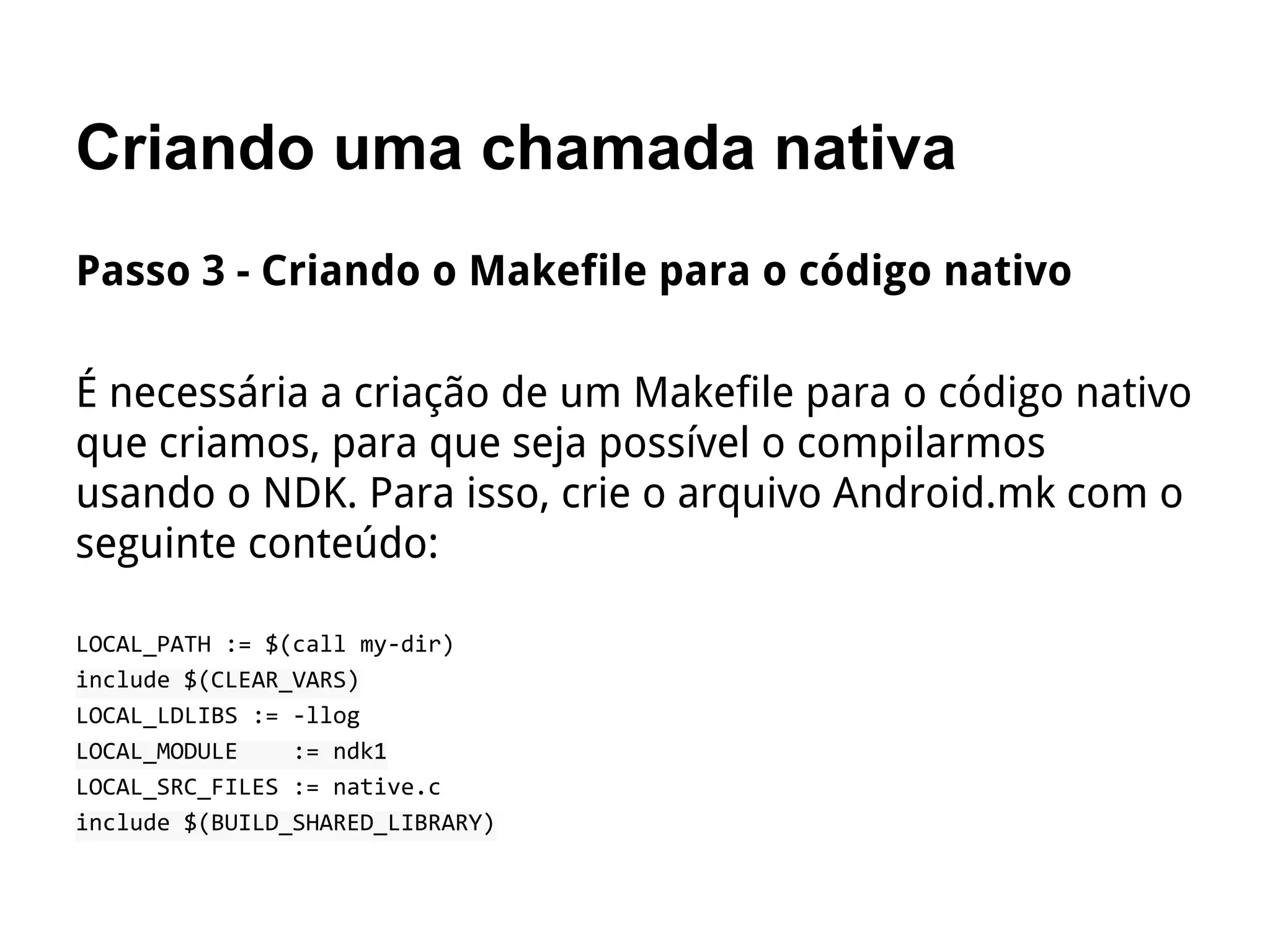 Criando uma chamada nativa
Passo 3 - Criando o Makefile para o código nativo
É necessária a criação de um Makefile para o código nativo
que criamos, para que seja possível o compilarmos
usando o NDK. Para isso, crie o arquivo Android.mk com o
seguinte conteúdo:
LOCAL_PATH := $(call my-dir)
include $(CLEAR_VARS)
LOCAL_LDLIBS := -llog
LOCAL_MODULE := ndk1
LOCAL_SRC_FILES := native.c
include $(BUILD_SHARED_LIBRARY)
 