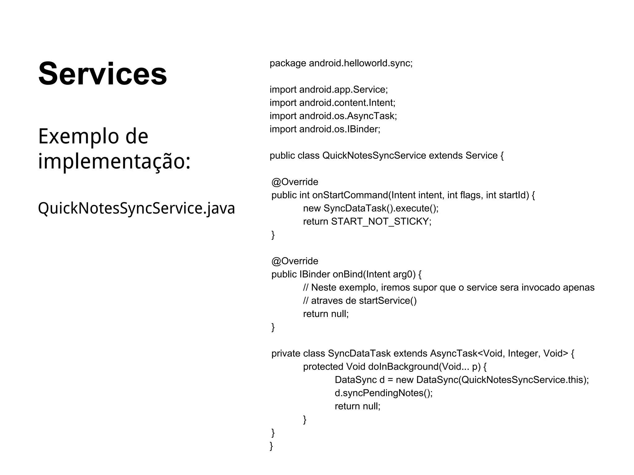 Services
package android.helloworld.sync;
import android.app.Service;
import android.content.Intent;
import android.os.AsyncTask;
import android.os.IBinder;
public class QuickNotesSyncService extends Service {
@Override
public int onStartCommand(Intent intent, int flags, int startId) {
new SyncDataTask().execute();
return START_NOT_STICKY;
}
@Override
public IBinder onBind(Intent arg0) {
// Neste exemplo, iremos supor que o service sera invocado apenas
// atraves de startService()
return null;
}
private class SyncDataTask extends AsyncTask<Void, Integer, Void> {
protected Void doInBackground(Void... p) {
DataSync d = new DataSync(QuickNotesSyncService.this);
d.syncPendingNotes();
return null;
}
}
}
Exemplo de
implementação:
QuickNotesSyncService.java
 