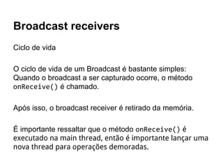 Broadcast receivers
Ciclo de vida
O ciclo de vida de um Broadcast é bastante simples:
Quando o broadcast a ser capturado ocorre, o método
onReceive() é chamado.
Após isso, o broadcast receiver é retirado da memória.
É importante ressaltar que o método onReceive() é
executado na main thread, então é importante lançar uma
nova thread para operações demoradas.
 