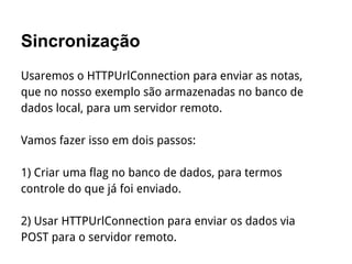 Sincronização
Usaremos o HTTPUrlConnection para enviar as notas,
que no nosso exemplo são armazenadas no banco de
dados local, para um servidor remoto.
Vamos fazer isso em dois passos:
1) Criar uma flag no banco de dados, para termos
controle do que já foi enviado.
2) Usar HTTPUrlConnection para enviar os dados via
POST para o servidor remoto.
 